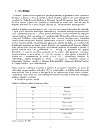 5
1. Metodologie
Lucrarea de faţă este rezultatul punerii în aplicare pe parcursul a aproximativ un an a unei serii
de metode şi tehnici de lucru şi analiză a datelor geografice obţinute din surse bibliografice
consultate la Filiala Geografie-Geologie a Bibliotecii Centrale Universitare Carol I Bucureşti,
din surse on-line (rapoarte ale agenţiilor şi ministerelor de resort, date vectoriale puse la
dispoziţie pe website-uri de profil, imagini satelitare, ş.a.) ori din cercetarea proprie pe teren.
Metodele de cabinet sunt dominante în ceea ce priveşte provenienţa informaţiilor din capitolele
2, 3 şi 4. Astfel, descrierile morfologiei, morfometriei şi caracterelor hidrologice şi pedoloice ale
luncii Dunării între Ostroveni şi Corabia, precum şi realizarea istoricului lucrărilor de amenajare
a acestei trepte de relief s-au realizat prin metoda cercetării bibliografice, utilizând sursele puse
la dispoziţie de Biblioteca Centrală Universitară Carol I Bucureşti. După prezentarea descriptivă
a luncii Dunării în cele două momente reprezentative, s-a recurs la metoda analizei diacronice
pentru a pune în evidenţă evoluţia temporală a peisajului arealului de studiu. Acolo unde sursele
de informaţii au permis, am însoţit pasajele descriptive cu sistematizări sub formă de tabel ori
grafic, precum şi cu materiale cartografice reprezentative realizate de asemenea în cabinet cu
ajutorul software-urilor SIG (QuantumGIS 2.0.1, ArcMap 10), prelucrând date spaţiale
disponibile pe serverele diverselor comunităţi ce fac publice date geografice opensource
(geospatial.unibuc.ro, earth.unibuc.ro), centre de cercetare ori chiar agenţii şi instituţii de
monitorizare a componentelor de mediu (OSPA DOLJ, Administraţia Naţională de
Meteorologie, Agenţia Europeană de Mediu – eea.europa.eu; Ministerul Mediului şi
Schimbărilor Climatice – mmediu.ro; Staţiunea de Cercetare Dezvoltare pentru Cultura Plantelor
pe Nisipuri Dăbuleni – ccdcpndabuleni.ro).
Pentru obţinerea rezultatelor prezentate în capitolul 3 „Evaluarea Terenurilor”, am aplicat în
cabinetul de lucru metodologia indicată de I.C.P.A. având ca obiect al studiului datele obţinute în
urma analizelor fizice şi chimice a două profile de sol reprezentative pentru arealul de studiu.
Condiţiile de climat, relief, apă, pretabilitatea pentru anumite folosinţe şi culturi sunt redate prin
următorii indicatori pedologici
 Gradul de gleizare a solului
Tabel nr.1: Stabilirea gradului de gleizare a solului
Simbol Denumire
G0 Negleizat
G1 Freatic umed
G3 Slab gleizat
G4 Moderat gleizat
G5 Puternic gleizat
G6 Foarte puternic gleizat
G7 Excesiv gleizat
G8 Submers
Sursa: Canarache A., 2003
 