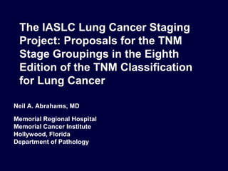 Neil A. Abrahams, MD
Memorial Regional Hospital
Memorial Cancer Institute
Hollywood, Florida
Department of Pathology
The IASLC Lung Cancer Staging
Project: Proposals for the TNM
Stage Groupings in the Eighth
Edition of the TNM Classification
for Lung Cancer
 
