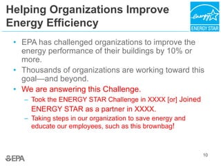 Helping Organizations Improve
Energy Efficiency
• EPA has challenged organizations to improve the
energy performance of their buildings by 10% or
more.
• Thousands of organizations are working toward this
goal—and beyond.
• We are answering this Challenge.
– Took the ENERGY STAR Challenge in XXXX [or] Joined
ENERGY STAR as a partner in XXXX.
– Taking steps in our organization to save energy and
educate our employees, such as this brownbag!
10
 