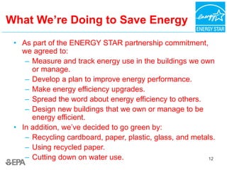 12
What We’re Doing to Save Energy
• As part of the ENERGY STAR partnership commitment,
we agreed to:
– Measure and track energy use in the buildings we own
or manage.
– Develop a plan to improve energy performance.
– Make energy efficiency upgrades.
– Spread the word about energy efficiency to others.
– Design new buildings that we own or manage to be
energy efficient.
• In addition, we’ve decided to go green by:
– Recycling cardboard, paper, plastic, glass, and metals.
– Using recycled paper.
– Cutting down on water use.
 