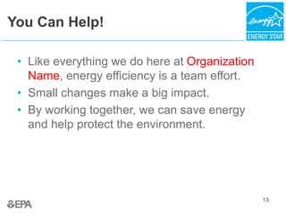 13
You Can Help!
• Like everything we do here at Organization
Name, energy efficiency is a team effort.
• Small changes make a big impact.
• By working together, we can save energy
and help protect the environment.
 