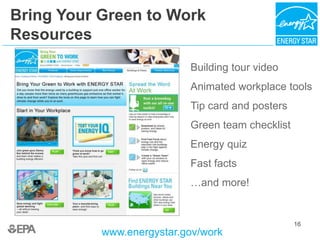 16
Bring Your Green to Work
Resources
www.energystar.gov/work
Building tour video
Animated workplace tools
Tip card and posters
Green team checklist
Energy quiz
Fast facts
…and more!
 