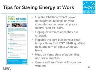 27
Tips for Saving Energy at Work
• Use the ENERGY STAR power
management settings on your
computer and a power strip as a
central “turn off” point.
• Unplug electronics once they are
charged.
• Replace the light bulb in your desk
lamp with an ENERGY STAR qualified
bulb, and turn off lights when you
leave.
• Keep air vents clear of paper, files,
and office supplies.
• Create a Green Team with your co-
workers. 27
 