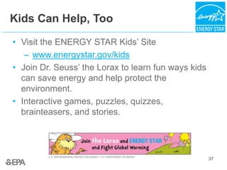 37
Kids Can Help, Too
• Visit the ENERGY STAR Kids’ Site
– www.energystar.gov/kids
• Join Dr. Seuss’ the Lorax to learn fun ways kids
can save energy and help protect the
environment.
• Interactive games, puzzles, quizzes,
brainteasers, and stories.
 