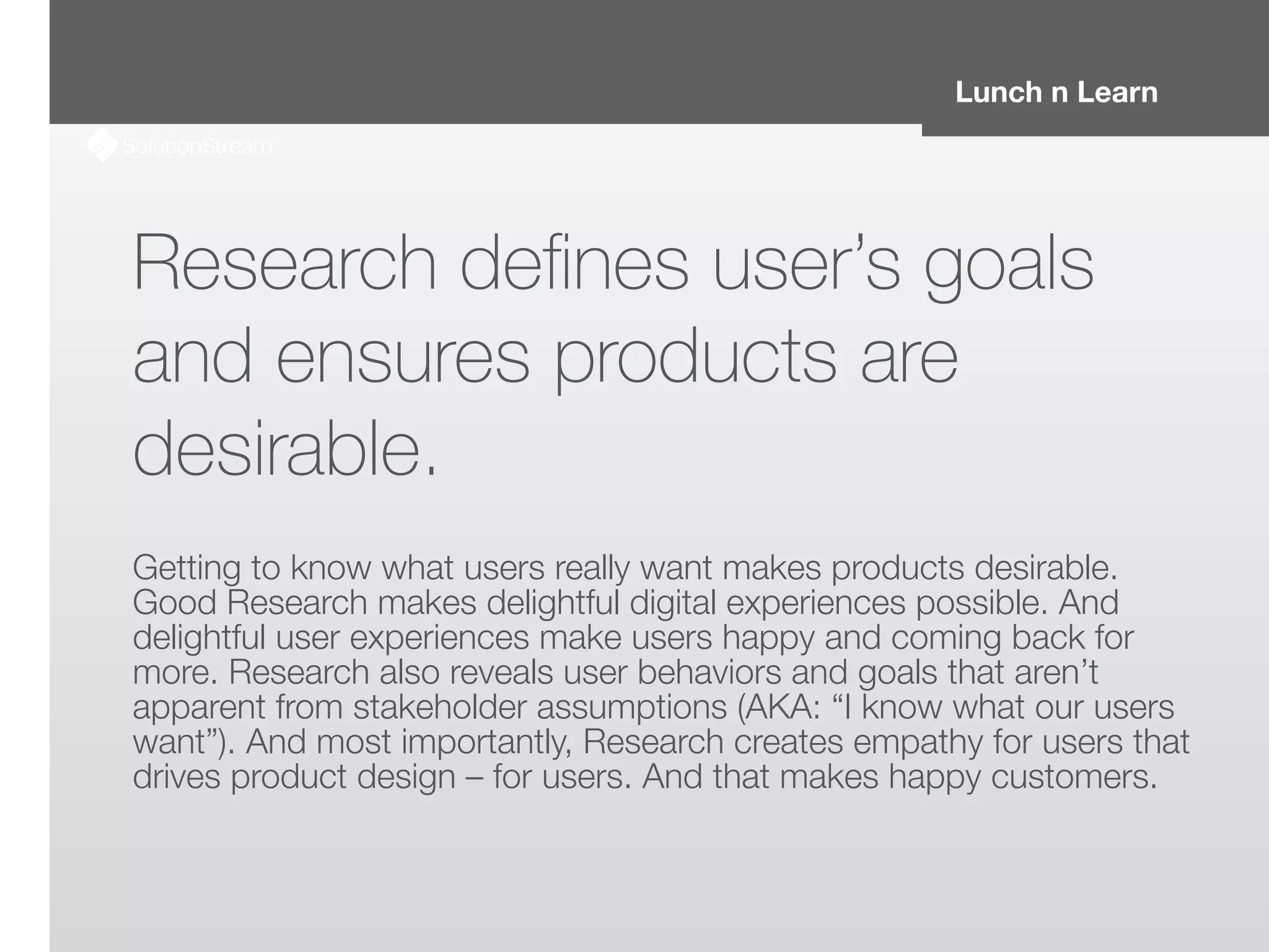 Lunch n Learn
Research deﬁnes user’s goals
and ensures products are
desirable.
!
Getting to know what users really want makes products desirable.
Good Research makes delightful digital experiences possible. And
delightful user experiences make users happy and coming back for
more. Research also reveals user behaviors and goals that aren’t
apparent from stakeholder assumptions (AKA: “I know what our users
want”). And most importantly, Research creates empathy for users that
drives product design – for users. And that makes happy customers.
 