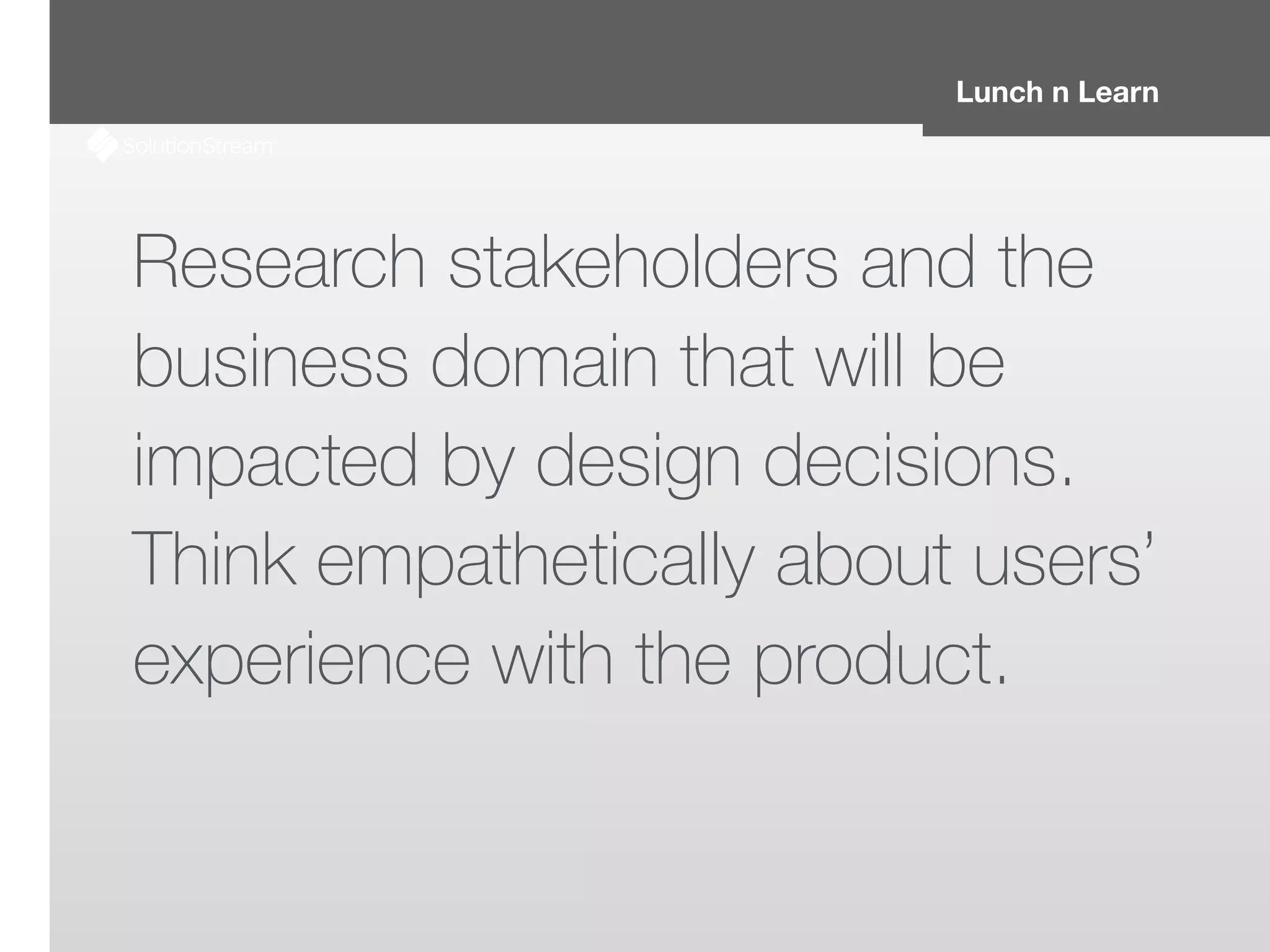 Lunch n Learn
Research stakeholders and the
business domain that will be
impacted by design decisions.
Think empathetically about users’
experience with the product.
 