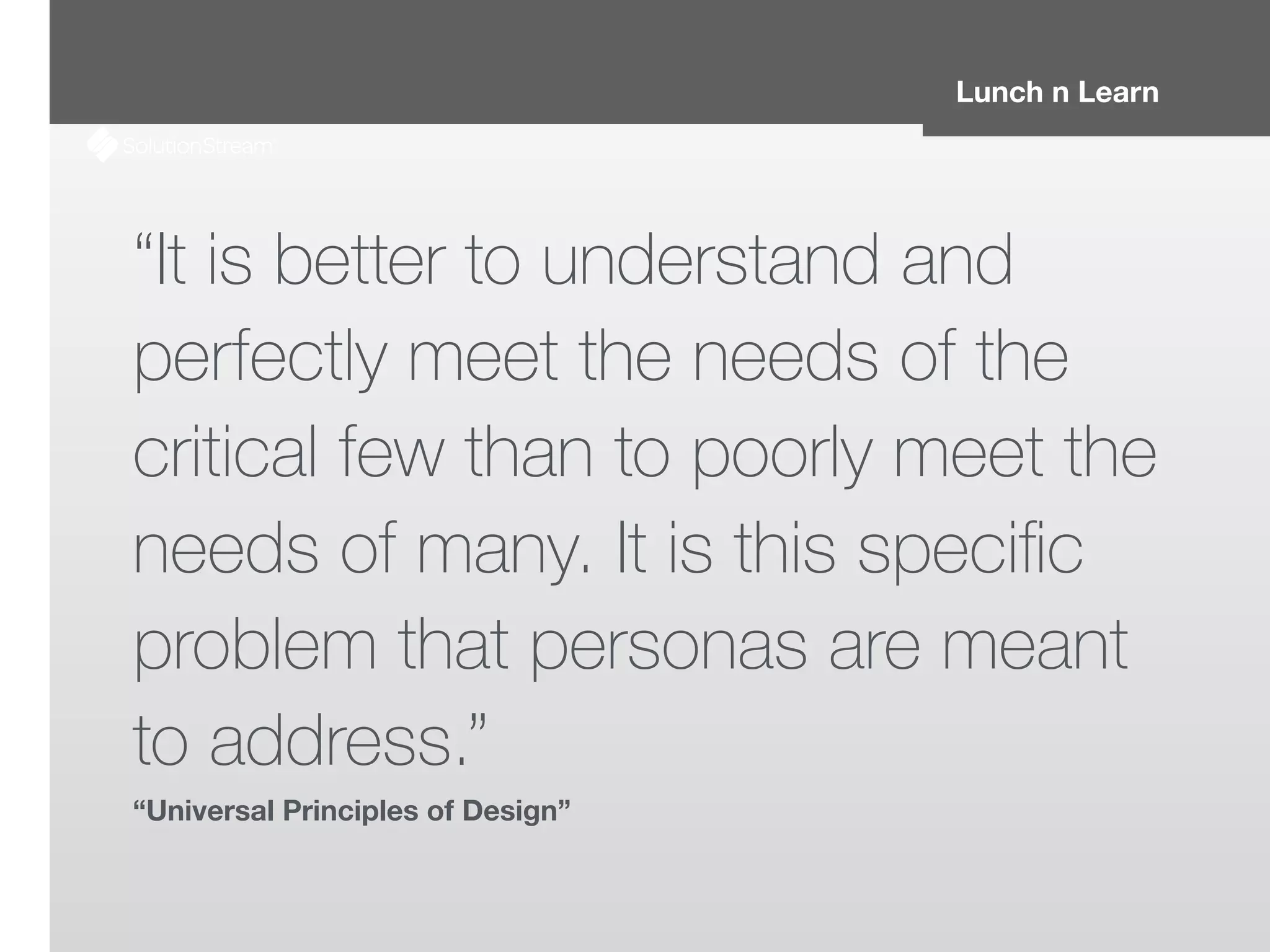 Lunch n Learn
“It is better to understand and
perfectly meet the needs of the
critical few than to poorly meet the
needs of many. It is this speciﬁc
problem that personas are meant
to address.”
“Universal Principles of Design”
 