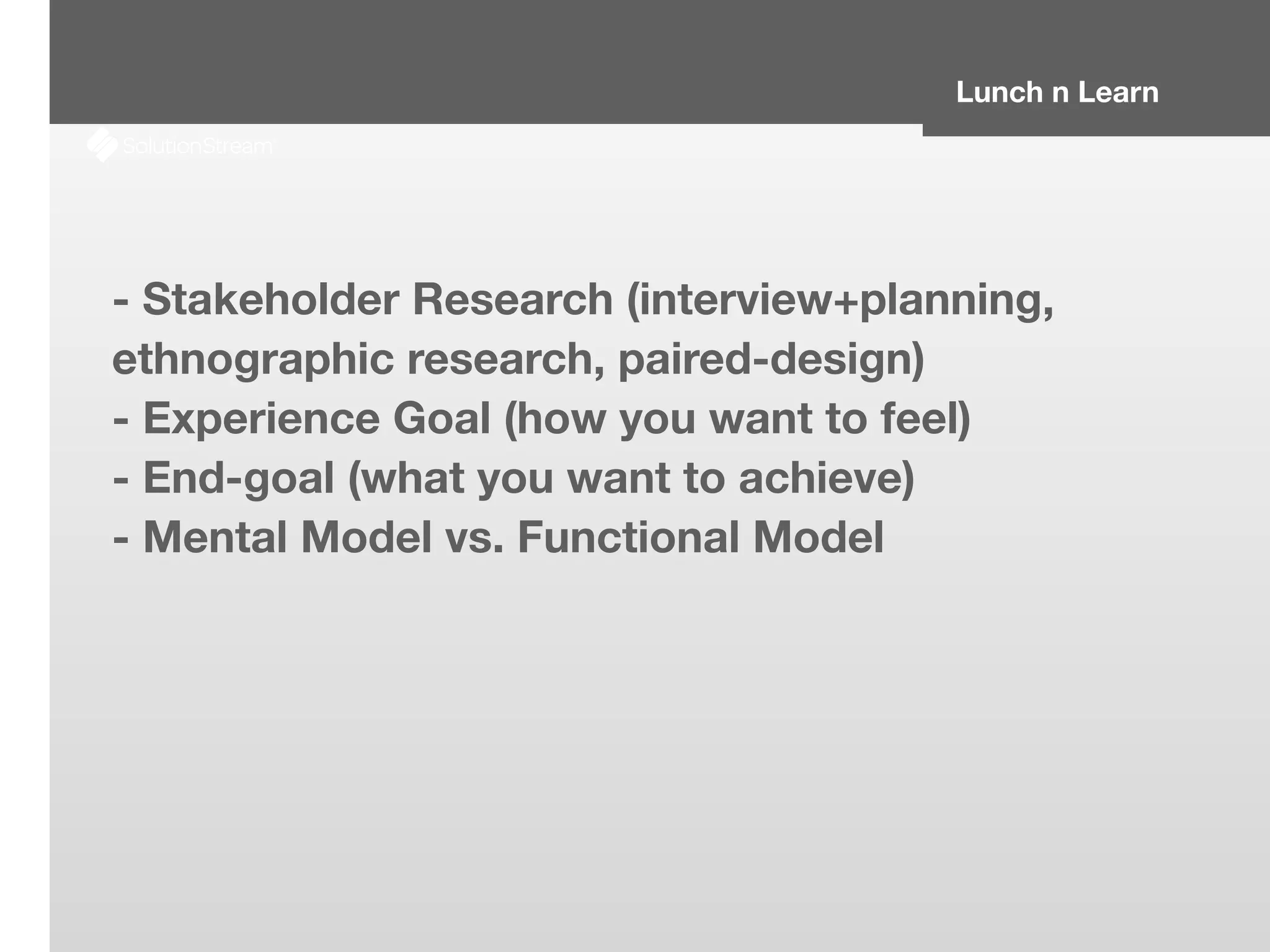 Lunch n Learn
- Stakeholder Research (interview+planning,
ethnographic research, paired-design)
- Experience Goal (how you want to feel)
- End-goal (what you want to achieve)
- Mental Model vs. Functional Model
 