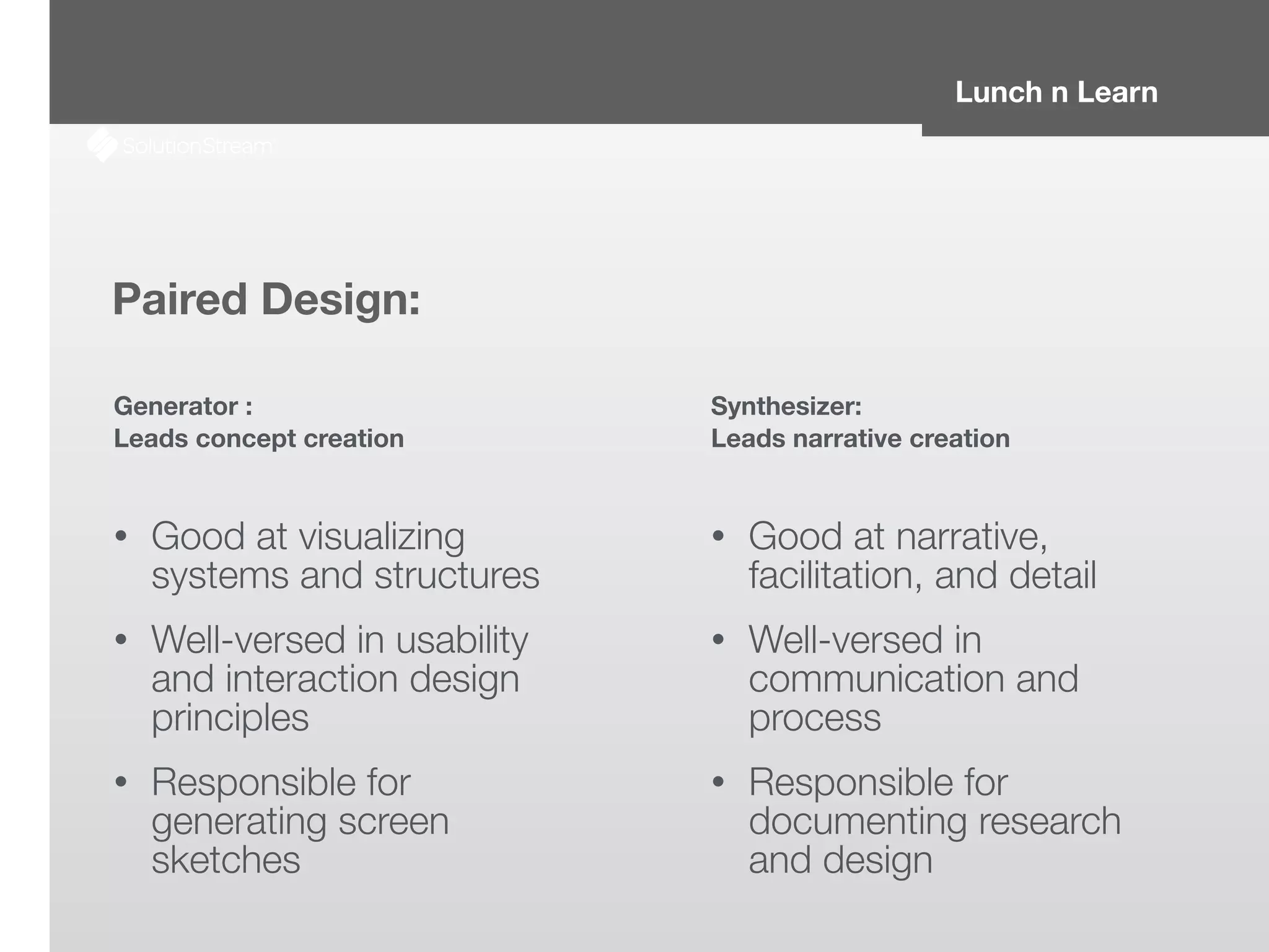 Lunch n Learn
Paired Design:
Generator :
Leads concept creation
!
• Good at visualizing
systems and structures
• Well-versed in usability
and interaction design
principles
• Responsible for
generating screen
sketches
Synthesizer:
Leads narrative creation
!
• Good at narrative,
facilitation, and detail
• Well-versed in
communication and
process
• Responsible for
documenting research
and design
 