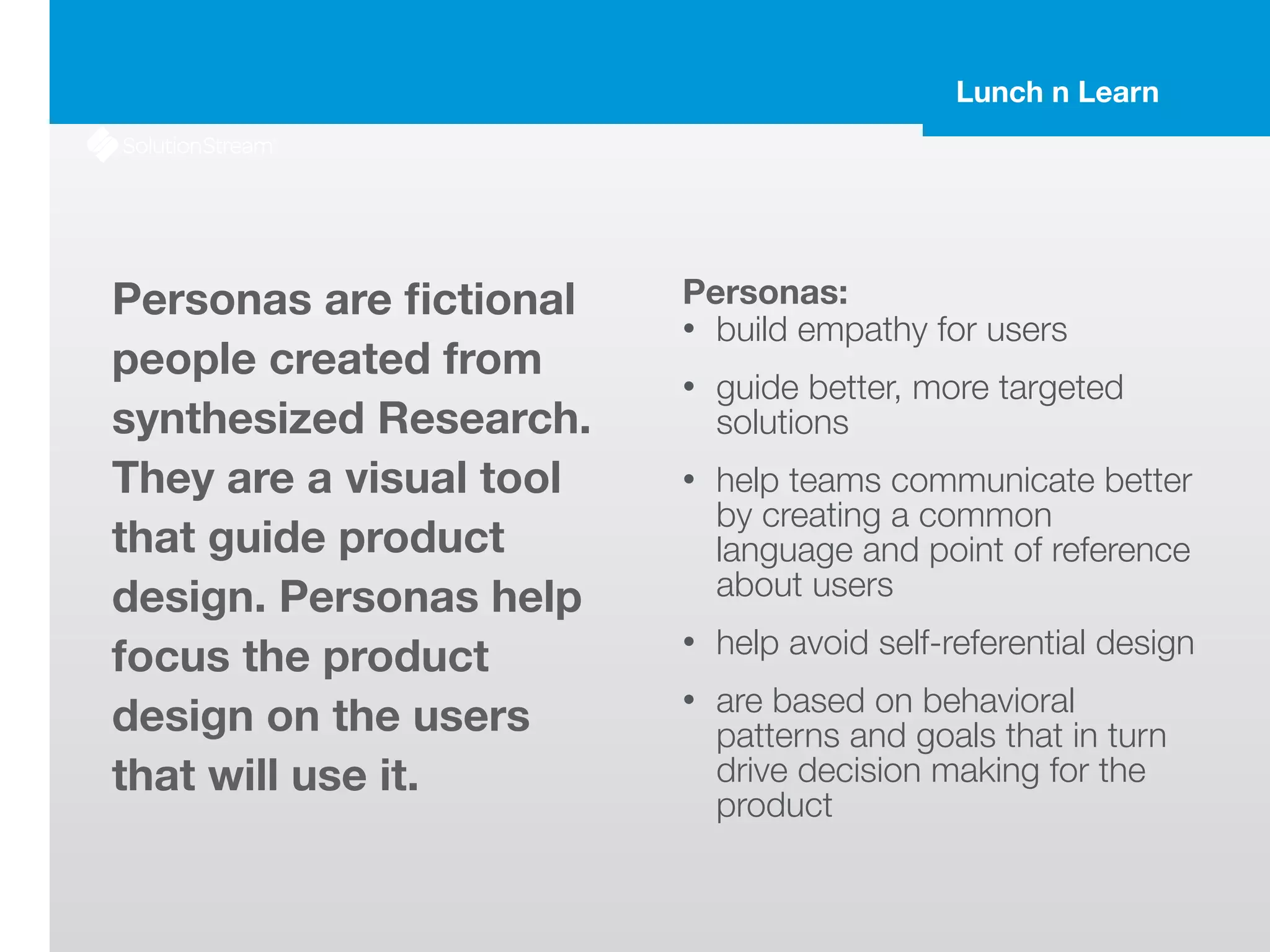 Lunch n Learn
Personas are ﬁctional
people created from
synthesized Research.
They are a visual tool
that guide product
design. Personas help
focus the product
design on the users
that will use it.
Personas:
• build empathy for users
• guide better, more targeted
solutions
• help teams communicate better
by creating a common
language and point of reference
about users
• help avoid self-referential design
• are based on behavioral
patterns and goals that in turn
drive decision making for the
product
 