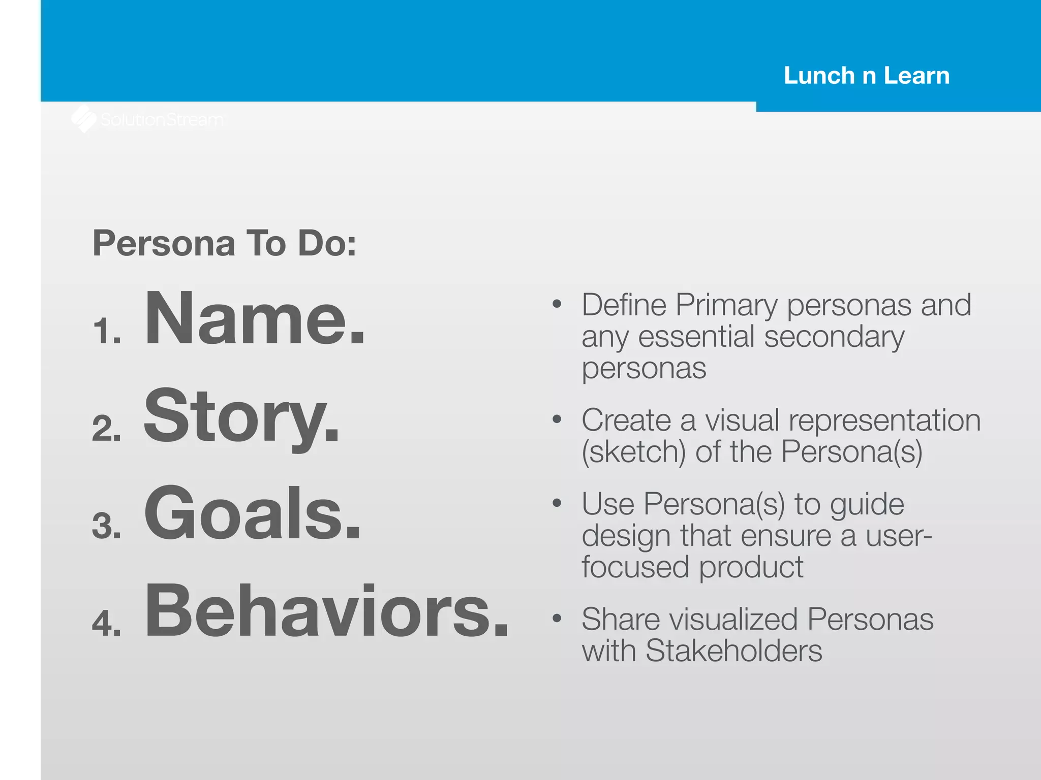 Lunch n Learn
Persona To Do:
1. Name.
2. Story.
3. Goals.
4. Behaviors.
• Deﬁne Primary personas and
any essential secondary
personas
• Create a visual representation
(sketch) of the Persona(s)
• Use Persona(s) to guide
design that ensure a user-
focused product
• Share visualized Personas
with Stakeholders
 