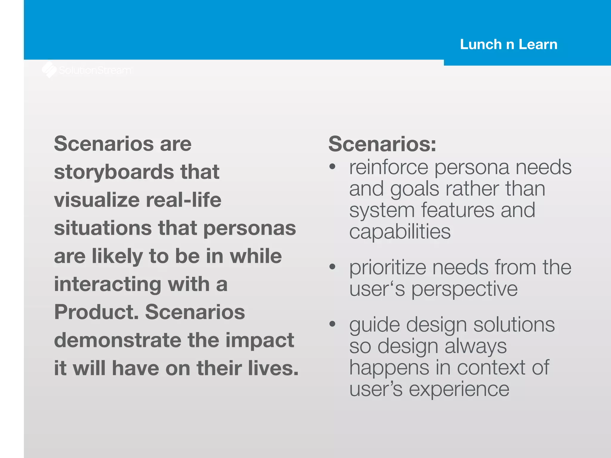 Lunch n Learn
Scenarios are
storyboards that
visualize real-life
situations that personas
are likely to be in while
interacting with a
Product. Scenarios
demonstrate the impact
it will have on their lives.
Scenarios:
• reinforce persona needs
and goals rather than
system features and
capabilities
• prioritize needs from the
user‘s perspective
• guide design solutions
so design always
happens in context of
user’s experience
 