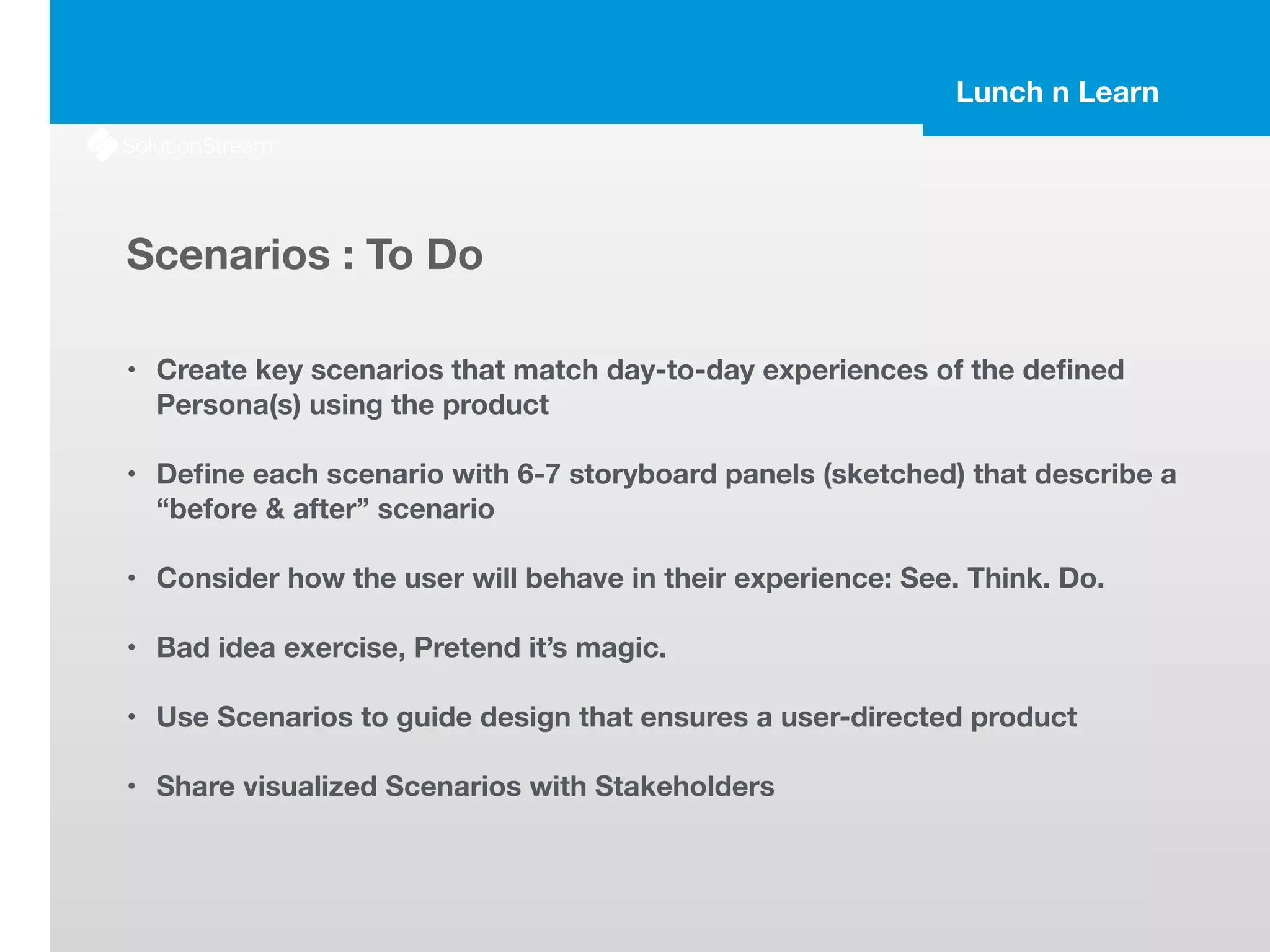 Lunch n Learn
Scenarios : To Do
!
• Create key scenarios that match day-to-day experiences of the deﬁned
Persona(s) using the product
!
• Deﬁne each scenario with 6-7 storyboard panels (sketched) that describe a
“before & after” scenario
!
• Consider how the user will behave in their experience: See. Think. Do.
!
• Bad idea exercise, Pretend it’s magic.
!
• Use Scenarios to guide design that ensures a user-directed product
!
• Share visualized Scenarios with Stakeholders
 