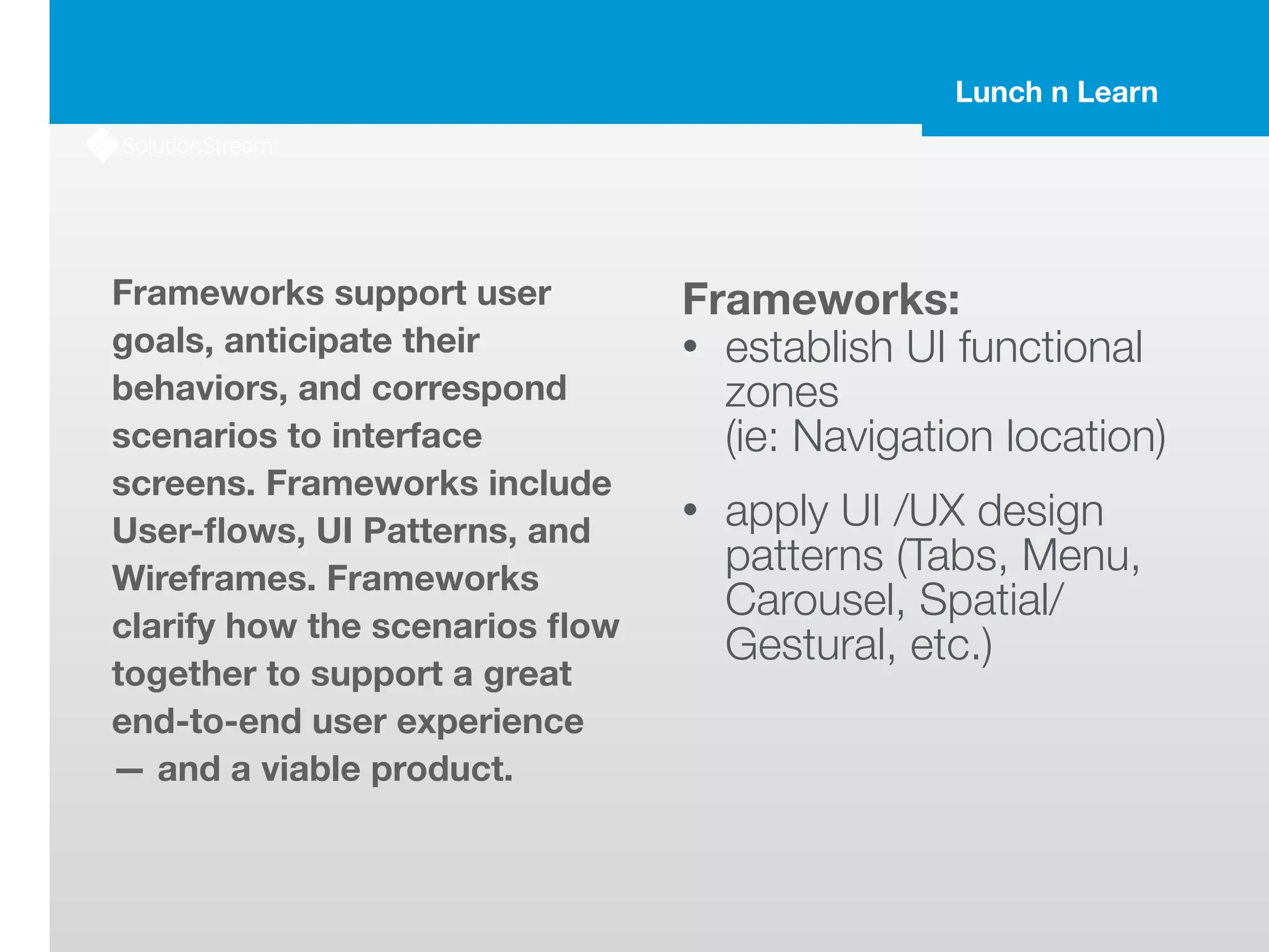 Lunch n Learn
Frameworks support user
goals, anticipate their
behaviors, and correspond
scenarios to interface
screens. Frameworks include
User-ﬂows, UI Patterns, and
Wireframes. Frameworks
clarify how the scenarios ﬂow
together to support a great
end-to-end user experience
— and a viable product.
Frameworks:
• establish UI functional
zones
(ie: Navigation location)
• apply UI /UX design
patterns (Tabs, Menu,
Carousel, Spatial/
Gestural, etc.)
 
