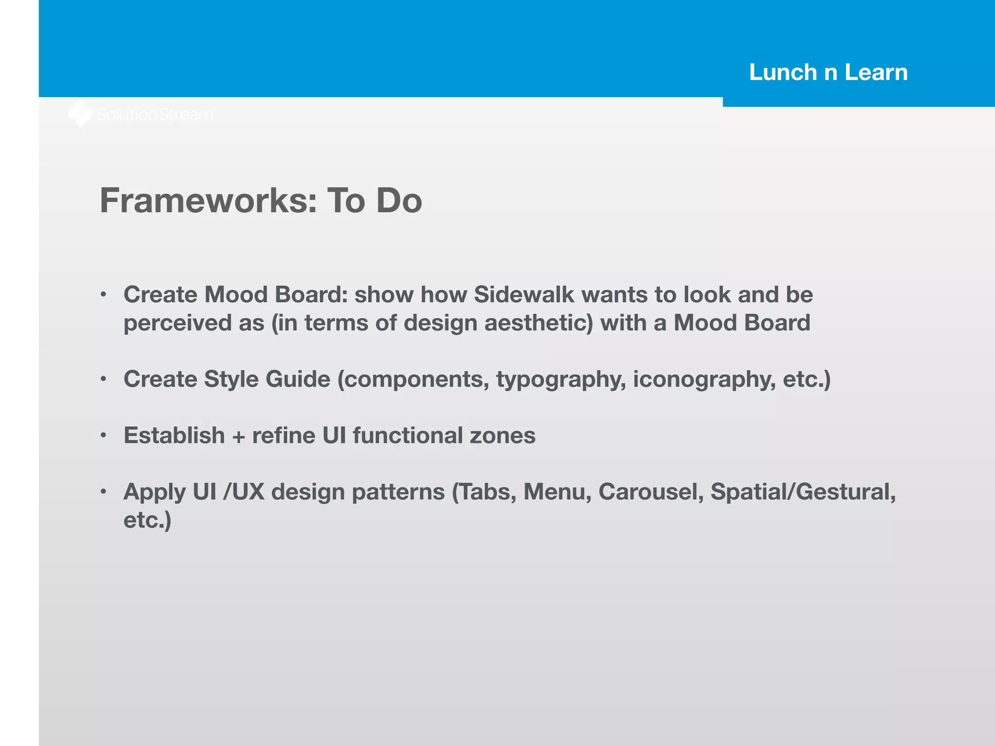 Lunch n Learn
Frameworks: To Do
!
• Create Mood Board: show how Sidewalk wants to look and be
perceived as (in terms of design aesthetic) with a Mood Board
!
• Create Style Guide (components, typography, iconography, etc.)
!
• Establish + reﬁne UI functional zones
!
• Apply UI /UX design patterns (Tabs, Menu, Carousel, Spatial/Gestural,
etc.)
 
