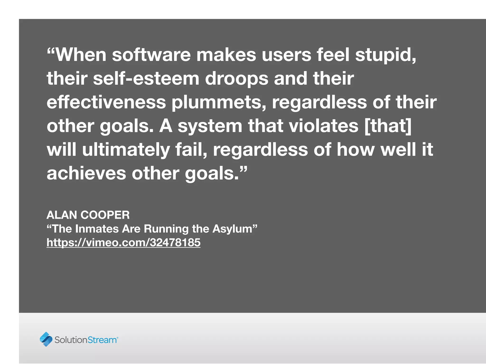 “When software makes users feel stupid,
their self-esteem droops and their
eﬀectiveness plummets, regardless of their
other goals. A system that violates [that]
will ultimately fail, regardless of how well it
achieves other goals.”
!
ALAN COOPER
“The Inmates Are Running the Asylum”
https://vimeo.com/32478185
 