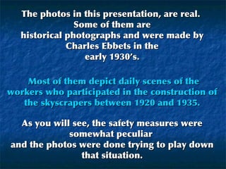 The photos in this presentation, are real.  Some of them are historical photographs and were made by Charles Ebbets in the early 1930’s.   Most of them depict daily scenes of the workers who participated in the construction of the skyscrapers between 1920 and 1935. As you will see, the safety measures were somewhat peculiar  and the photos were done trying to play down that situation. 