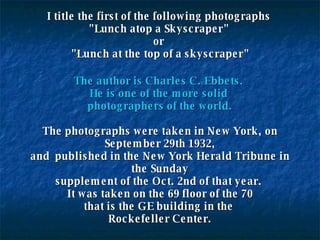 I title the first of the following photographs  "Lunch atop a Skyscraper"  or  "Lunch at the top of a skyscraper" The author is Charles C. Ebbets.  He is one of the more solid  photographers of the world. The photographs were taken in New York, on September 29th 1932, and  published in the New York Herald Tribune in the Sunday supplement of the Oct. 2nd of that year.  It was taken on the 69 floor of the 70 that is the GE building in the  Rockefeller Center. 