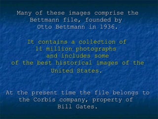 Many of these images comprise the Bettmann file, founded by  Otto Bettmann in 1936.   It contains a collection of  11 million photographs  and includes some of the best historical images of the United States.   At the present time the file belongs to the Corbis company, property of  Bill Gates. 