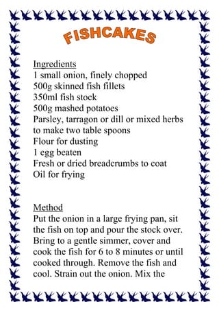 Ingredients
1 small onion, finely chopped
500g skinned fish fillets
350ml fish stock
500g mashed potatoes
Parsley, tarragon or dill or mixed herbs
to make two table spoons
Flour for dusting
1 egg beaten
Fresh or dried breadcrumbs to coat
Oil for frying


Method
Put the onion in a large frying pan, sit
the fish on top and pour the stock over.
Bring to a gentle simmer, cover and
cook the fish for 6 to 8 minutes or until
cooked through. Remove the fish and
cool. Strain out the onion. Mix the
 