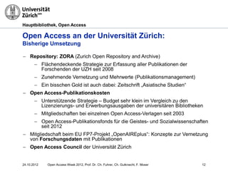Hauptbibliothek, Open Access
Open Access an der Universität Zürich:
Bisherige Umsetzung
12
− Repository: ZORA (Zurich Open Repository and Archive)
− Flächendeckende Strategie zur Erfassung aller Publikationen der
Forschenden der UZH seit 2008
− Zunehmende Vernetzung und Mehrwerte (Publikationsmanagement)
− Ein bisschen Gold ist auch dabei: Zeitschrift „Asiatische Studien“
− Open Access-Publikationskosten
− Unterstützende Strategie – Budget sehr klein im Vergleich zu den
Lizenzierungs- und Erwerbungsausgaben der universitären Bibliotheken
− Mitgliedschaften bei einzelnen Open Access-Verlagen seit 2003
− Open Access-Publikationsfonds für die Geistes- und Sozialwissenschaften
seit 2012
− Mitgliedschaft beim EU FP7-Projekt „OpenAIREplus“: Konzepte zur Vernetzung
von Forschungsdaten mit Publikationen
− Open Access Council der Universität Zürich
24.10.2012 Open Access Week 2012, Prof. Dr. Ch. Fuhrer, Ch. Gutknecht, F. Moser
 