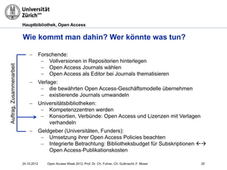 Hauptbibliothek, Open Access
− Forschende:
− Vollversionen in Repositorien hinterlegen
− Open Access Journals wählen
− Open Access als Editor bei Journals thematisieren
− Verlage:
− die bewährten Open Access-Geschäftsmodelle übernehmen
− existierende Journals umwandeln
− Universitätsbibliotheken:
− Kompetenzzentren werden
− Konsortien, Verbünde: Open Access und Lizenzen mit Verlagen
verhandeln
− Geldgeber (Universitäten, Funders):
− Umsetzung ihrer Open Access Policies beachten
− Integrierte Betrachtung: Bibliotheksbudget für Subskriptionen 
Open Access-Publikationskosten
20
Wie kommt man dahin? Wer könnte was tun?
24.10.2012
Auftrag,Zusammenarbeit
Open Access Week 2012, Prof. Dr. Ch. Fuhrer, Ch. Gutknecht, F. Moser
 