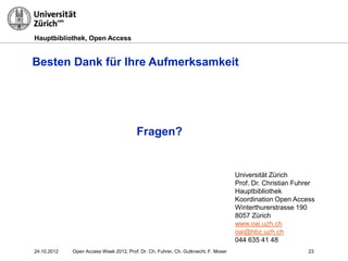 Hauptbibliothek, Open Access
Besten Dank für Ihre Aufmerksamkeit
Fragen?
2324.10.2012
Universität Zürich
Prof. Dr. Christian Fuhrer
Hauptbibliothek
Koordination Open Access
Winterthurerstrasse 190
8057 Zürich
www.oai.uzh.ch
oai@hbz.uzh.ch
044 635 41 48
Open Access Week 2012, Prof. Dr. Ch. Fuhrer, Ch. Gutknecht, F. Moser
 
