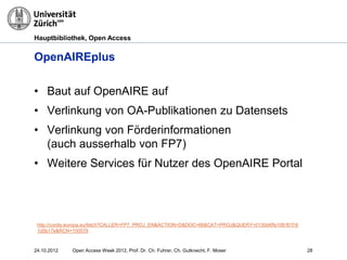 Hauptbibliothek, Open Access
OpenAIREplus
http://cordis.europa.eu/fetch?CALLER=FP7_PROJ_EN&ACTION=D&DOC=66&CAT=PROJ&QUERY=0130d4ffe108:f01f:6
1d5b17e&RCN=100079
• Baut auf OpenAIRE auf
• Verlinkung von OA-Publikationen zu Datensets
• Verlinkung von Förderinformationen
(auch ausserhalb von FP7)
• Weitere Services für Nutzer des OpenAIRE Portal
2824.10.2012 Open Access Week 2012, Prof. Dr. Ch. Fuhrer, Ch. Gutknecht, F. Moser
 