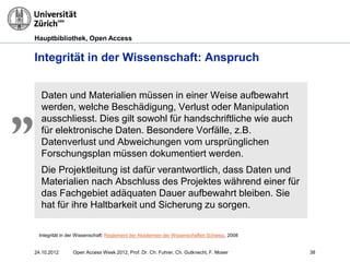 Hauptbibliothek, Open Access
Integrität in der Wissenschaft: Anspruch
Daten und Materialien müssen in einer Weise aufbewahrt
werden, welche Beschädigung, Verlust oder Manipulation
ausschliesst. Dies gilt sowohl für handschriftliche wie auch
für elektronische Daten. Besondere Vorfälle, z.B.
Datenverlust und Abweichungen vom ursprünglichen
Forschungsplan müssen dokumentiert werden.
Die Projektleitung ist dafür verantwortlich, dass Daten und
Materialien nach Abschluss des Projektes während einer für
das Fachgebiet adäquaten Dauer aufbewahrt bleiben. Sie
hat für ihre Haltbarkeit und Sicherung zu sorgen.
„
Integrität in der Wissenschaft: Reglement der Akademien der Wissenschaften Schweiz, 2008
3824.10.2012 Open Access Week 2012, Prof. Dr. Ch. Fuhrer, Ch. Gutknecht, F. Moser
 