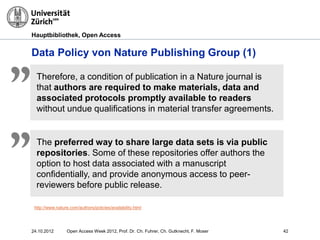 Hauptbibliothek, Open Access
Data Policy von Nature Publishing Group (1)
Therefore, a condition of publication in a Nature journal is
that authors are required to make materials, data and
associated protocols promptly available to readers
without undue qualifications in material transfer agreements.
„
http://www.nature.com/authors/policies/availability.html
The preferred way to share large data sets is via public
repositories. Some of these repositories offer authors the
option to host data associated with a manuscript
confidentially, and provide anonymous access to peer-
reviewers before public release.
„
4224.10.2012 Open Access Week 2012, Prof. Dr. Ch. Fuhrer, Ch. Gutknecht, F. Moser
 