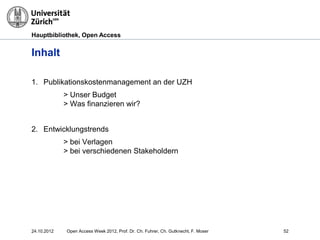 Hauptbibliothek, Open Access
Inhalt
1. Publikationskostenmanagement an der UZH
> Unser Budget
> Was finanzieren wir?
2. Entwicklungstrends
> bei Verlagen
> bei verschiedenen Stakeholdern
24.10.2012 Open Access Week 2012, Prof. Dr. Ch. Fuhrer, Ch. Gutknecht, F. Moser 52
 