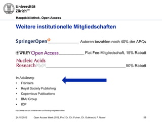 Hauptbibliothek, Open Access
Weitere institutionelle Mitgliedschaften
24.10.2012 Open Access Week 2012, Prof. Dr. Ch. Fuhrer, Ch. Gutknecht, F. Moser 59
Autoren bezahlen noch 40% der APCs
Flat Fee-Mitgliedschaft, 15% Rabatt
50% Rabatt
In Abklärung:
• Frontiers
• Royal Society Publishing
• Copernicus Publications
• BMJ Group
• IOP
http://www.oai.uzh.ch/de/an-der-uzh/funding/mitgliedschaften
 