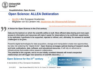 Hauptbibliothek, Open Access
Open Science: ALLEA Deklaration
− ALLEA = ALL European Academies
− Mitglieder von 42 Ländern inkl. Akademien der Wissenschaft Schweiz
A Vision for Open Science in the 21st century
Data are the bedrock on which the scientific edifice is built. More efficient data-sharing and more open
access to information and resources will make it easier for observations to be confirmed, experiments
to be replicated, hypothesis to be supported, rejected or refined, and, ultimately, for answers to societal
challengers to be given.
Powerful digital technologies for data acquisition, storage and manipulation create new opportunities,
but also risk widening the “digital divide”. Open Science envisages optimal sharing of research results
and tools: publications, data, software, and educational resources. It will rely on advanced e-
infrastructures that enable online research collaboration.
The potential to link cognate, and to re-use initially unrelated datasets will reveal unexpected
relationships and will trigger new dynamics of scientific discovery. […]
„ http://cordis.europa.eu/fp7/ict/e-infrastructure/docs/allea-declaration-1.pdf
24.10.2012 Open Access Week 2012, Prof. Dr. Ch. Fuhrer, Ch. Gutknecht, F. Moser 6
 