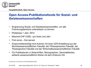 Hauptbibliothek, Open Access
Open Access-Publikationsfonds für Sozial- und
Geisteswissenschaften
24.10.2012 Open Access Week 2012, Prof. Dr. Ch. Fuhrer, Ch. Gutknecht, F. Moser 60
• Eingrenzung Sozial- und Geisteswissenschaften, um alle
Forschungsbereiche unterstützen zu können
• Pilotphase 1 Jahr, 2012
• Maximal CHF 2’000.- pro Autor und Jahr
• First come – first served
• Anspruchsberechtigt sind Autoren mit einer UZH-Anstellung aus der
Rechtswissenschaftlichen Fakultät, der Philosophischen Fakultät, der
Theologischen Fakultät und der Wirtschaftswissenschaftlichen Fakultät
• Für Publikationen in Zeitschriften, Monographien, Sammelbänden,
editierte wissenschaftliche Werke mit dem Kriterium OA
http://www.oai.uzh.ch/de/an-der-uzh/funding/publikationsfonds
 