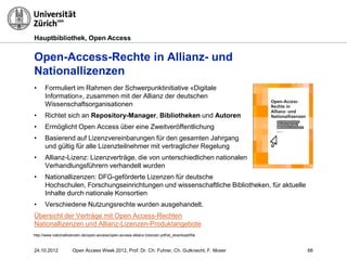 Hauptbibliothek, Open Access
24.10.2012 Open Access Week 2012, Prof. Dr. Ch. Fuhrer, Ch. Gutknecht, F. Moser 66
Open-Access-Rechte in Allianz- und
Nationallizenzen
• Formuliert im Rahmen der Schwerpunktinitiative «Digitale
Information», zusammen mit der Allianz der deutschen
Wissenschaftsorganisationen
• Richtet sich an Repository-Manager, Bibliotheken und Autoren
• Ermöglicht Open Access über eine Zweitveröffentlichung
• Basierend auf Lizenzvereinbarungen für den gesamten Jahrgang
und gültig für alle Lizenzteilnehmer mit vertraglicher Regelung
• Allianz-Lizenz: Lizenzverträge, die von unterschiedlichen nationalen
Verhandlungsführern verhandelt wurden
• Nationallizenzen: DFG-geförderte Lizenzen für deutsche
Hochschulen, Forschungseinrichtungen und wissenschaftliche Bibliotheken, für aktuelle
Inhalte durch nationale Konsortien
• Verschiedene Nutzungsrechte wurden ausgehandelt.
Übersicht der Verträge mit Open Access-Rechten
Nationallizenzen und Allianz-Lizenzen-Produktangebote
http://www.nationallizenzen.de/open-access/open-access-allianz-lizenzen.pdf/at_download/file
 