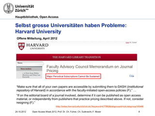 Hauptbibliothek, Open Access
Selbst grosse Universitäten haben Probleme:
Harvard University
“Make sure that all of your own papers are accessible by submitting them to DASH (institutional
repository of Harvard) in accordance with the faculty-initiated open-access policies (F).” …
“If on the editorial board of a journal involved, determine if it can be published as open access
material, or independently from publishers that practice pricing described above. If not, consider
resigning (F).”
http://isites.harvard.edu/icb/icb.do?keyword=k77982&tabgroupid=icb.tabgroup143448
Offene Mitteilung, April 2012
824.10.2012 Open Access Week 2012, Prof. Dr. Ch. Fuhrer, Ch. Gutknecht, F. Moser
 