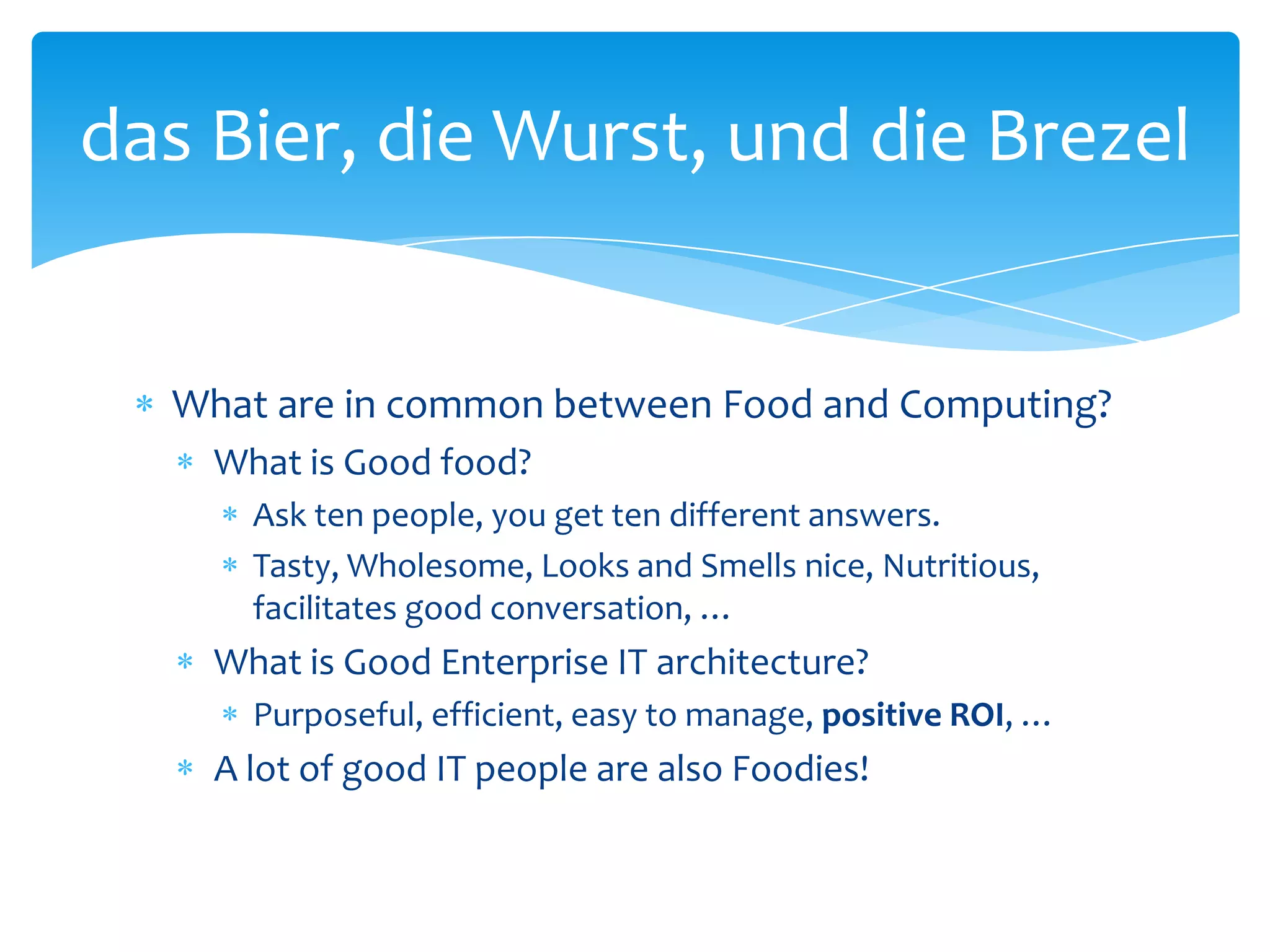 das Bier, die Wurst, und die Brezel


  What are in common between Food and Computing?
    What is Good food?
      Ask ten people, you get ten different answers.
      Tasty, Wholesome, Looks and Smells nice, Nutritious,
      facilitates good conversation, …
    What is Good Enterprise IT architecture?
      Purposeful, efficient, easy to manage, positive ROI, …
    A lot of good IT people are also Foodies!
 