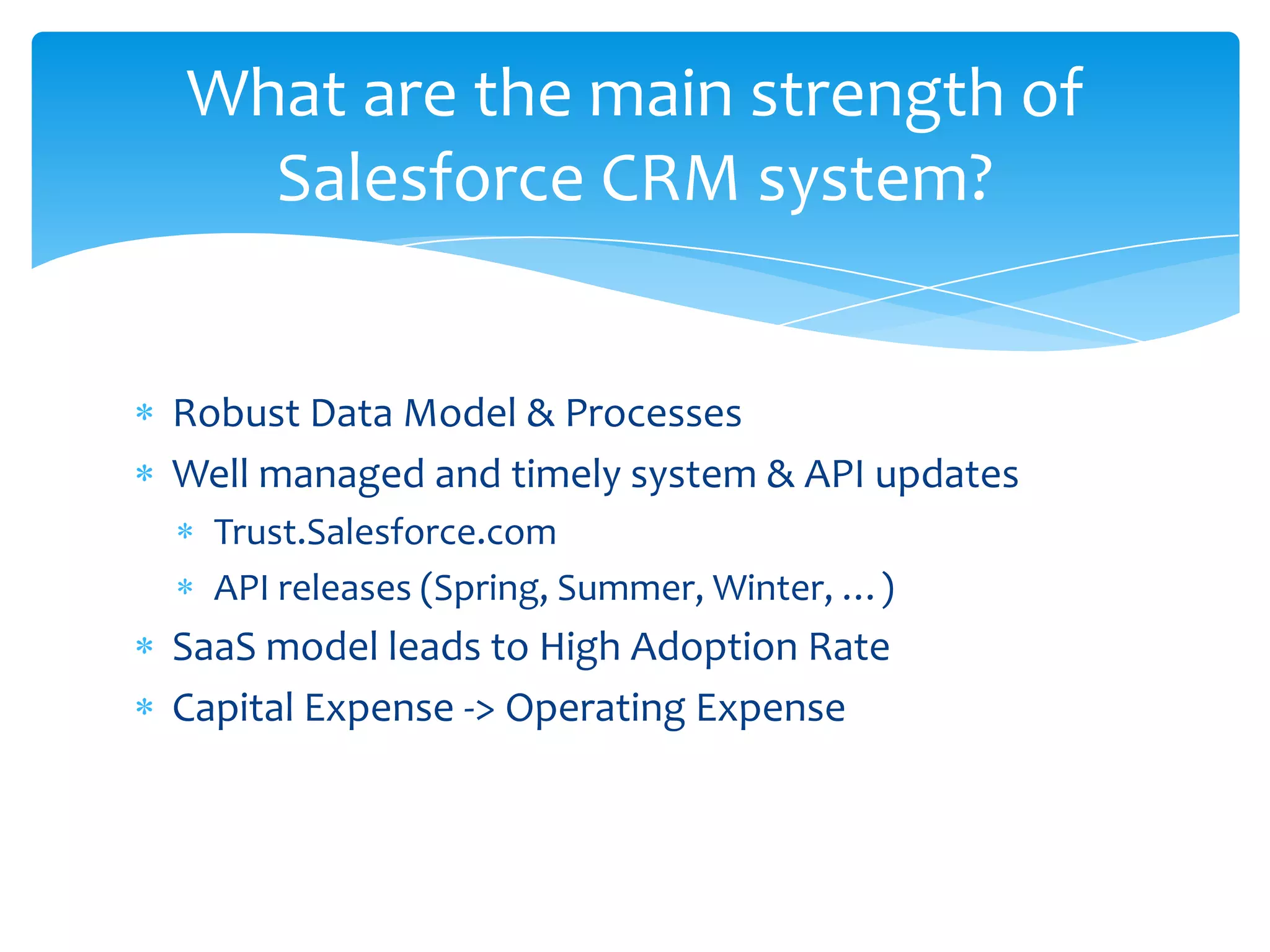 What are the main strength of
  Salesforce CRM system?


Robust Data Model & Processes
Well managed and timely system & API updates
  Trust.Salesforce.com
  API releases (Spring, Summer, Winter, …)
SaaS model leads to High Adoption Rate
Capital Expense -> Operating Expense
 