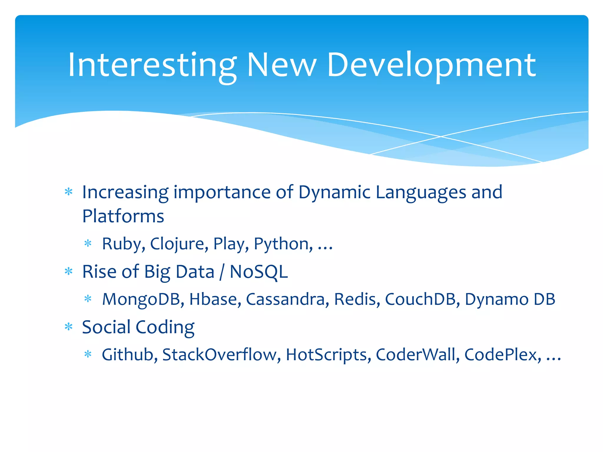 Interesting New Development


Increasing importance of Dynamic Languages and
Platforms
  Ruby, Clojure, Play, Python, …
Rise of Big Data / NoSQL
  MongoDB, Hbase, Cassandra, Redis, CouchDB, Dynamo DB
Social Coding
  Github, StackOverflow, HotScripts, CoderWall, CodePlex, …
 