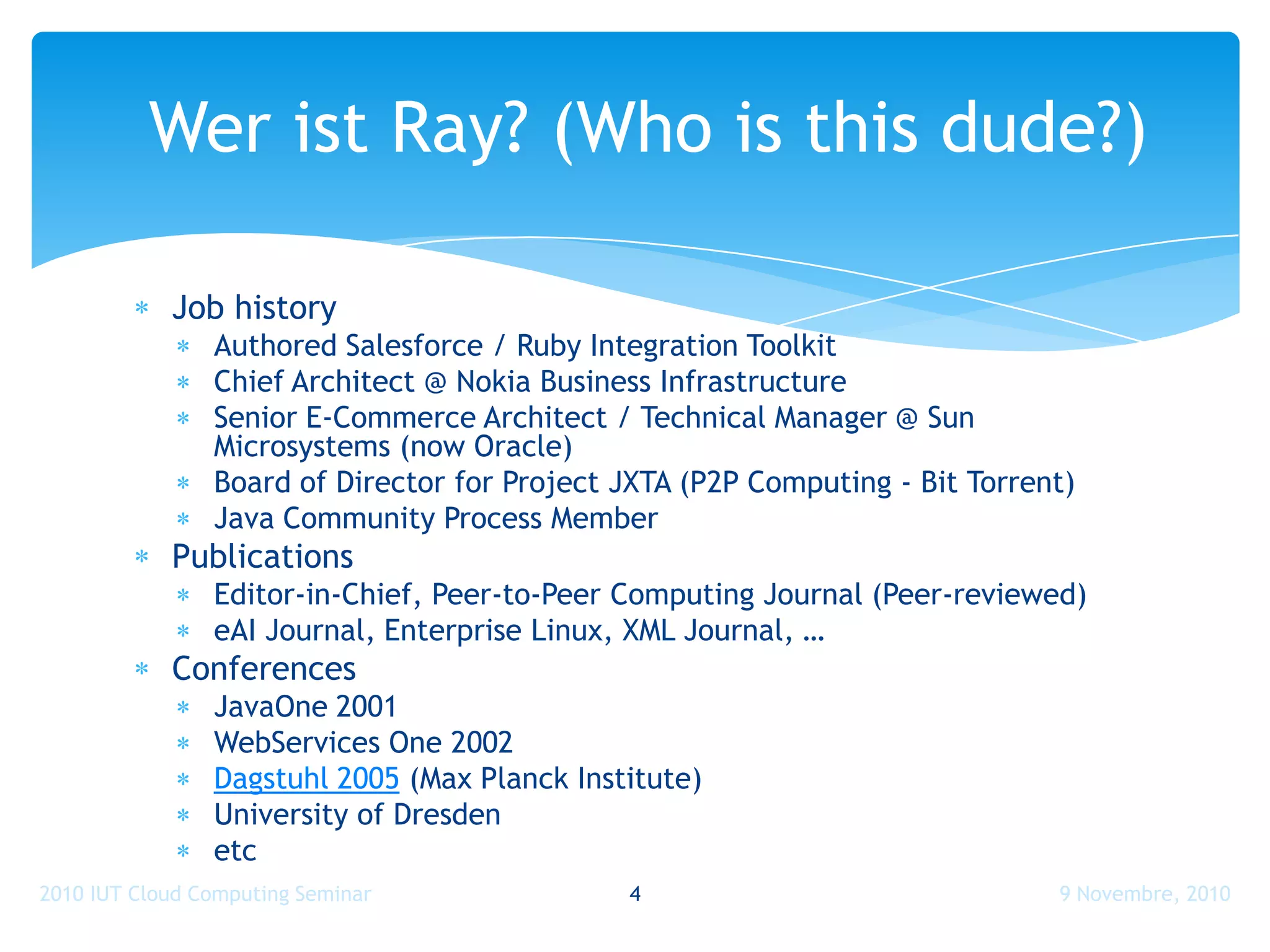 Wer ist Ray? (Who is this dude?)

            Job history
                Authored Salesforce / Ruby Integration Toolkit
                Chief Architect @ Nokia Business Infrastructure
                Senior E-Commerce Architect / Technical Manager @ Sun
                Microsystems (now Oracle)
                Board of Director for Project JXTA (P2P Computing - Bit Torrent)
                Java Community Process Member
            Publications
                Editor-in-Chief, Peer-to-Peer Computing Journal (Peer-reviewed)
                eAI Journal, Enterprise Linux, XML Journal, …
            Conferences
                JavaOne 2001
                WebServices One 2002
                Dagstuhl 2005 (Max Planck Institute)
                University of Dresden
                etc
2010 IUT Cloud Computing Seminar              4                               9 Novembre, 2010
 