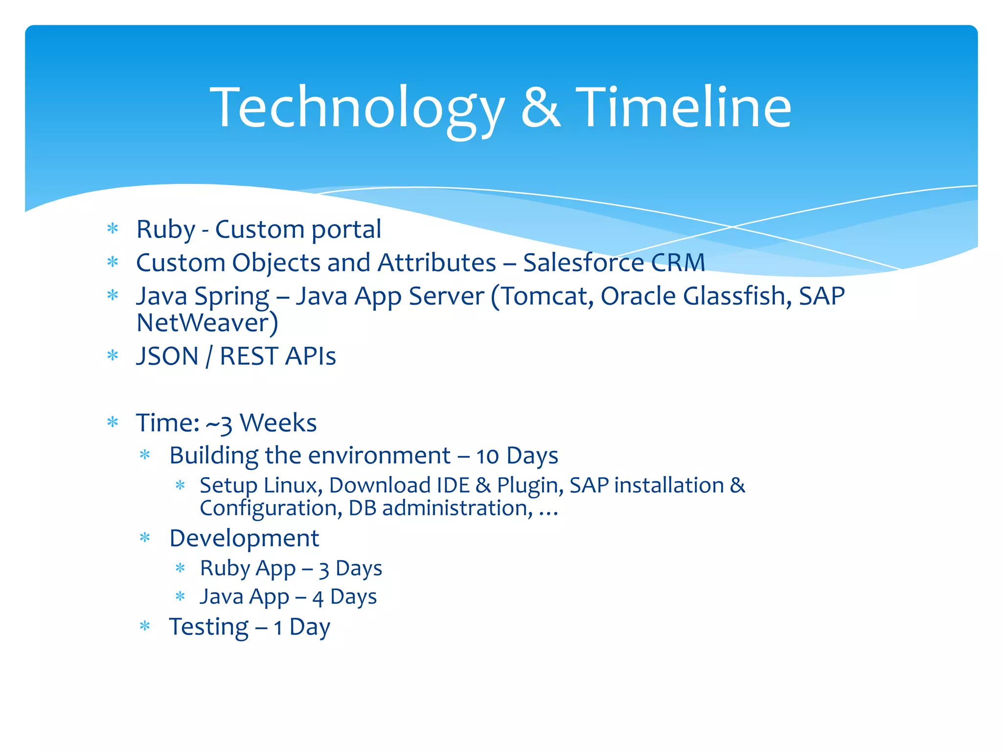 Technology & Timeline
Ruby - Custom portal
Custom Objects and Attributes – Salesforce CRM
Java Spring – Java App Server (Tomcat, Oracle Glassfish, SAP
NetWeaver)
JSON / REST APIs

Time: ~3 Weeks
  Building the environment – 10 Days
     Setup Linux, Download IDE & Plugin, SAP installation &
     Configuration, DB administration, …
  Development
     Ruby App – 3 Days
     Java App – 4 Days
  Testing – 1 Day
 