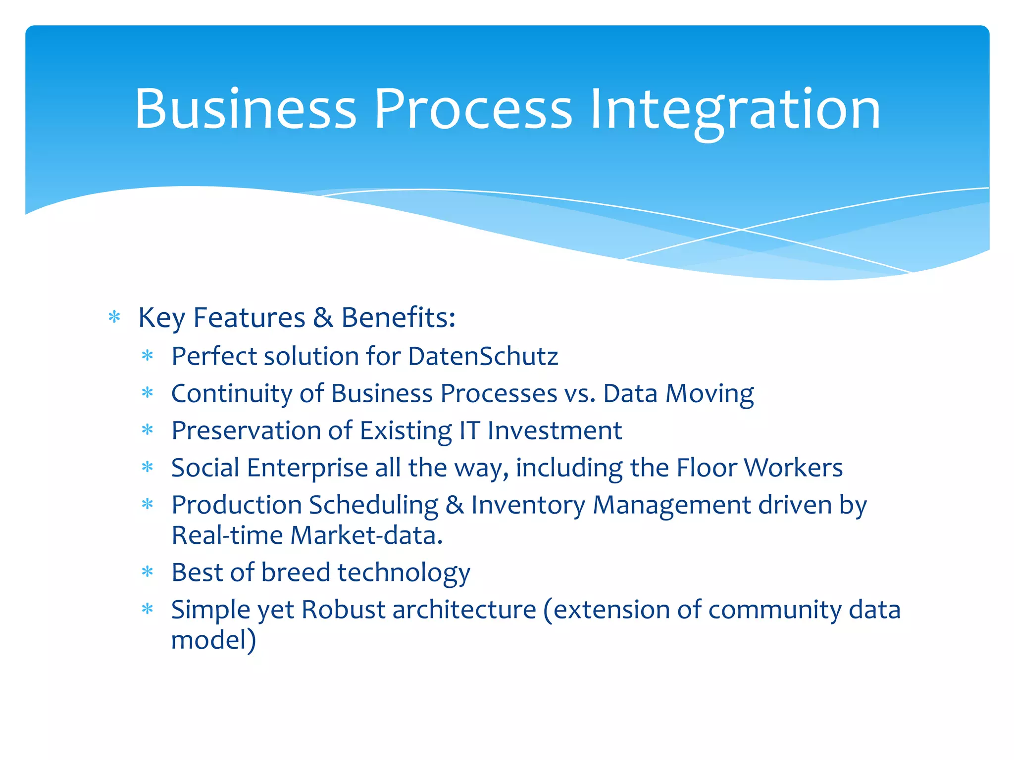 Business Process Integration


Key Features & Benefits:
  Perfect solution for DatenSchutz
  Continuity of Business Processes vs. Data Moving
  Preservation of Existing IT Investment
  Social Enterprise all the way, including the Floor Workers
  Production Scheduling & Inventory Management driven by
  Real-time Market-data.
  Best of breed technology
  Simple yet Robust architecture (extension of community data
  model)
 