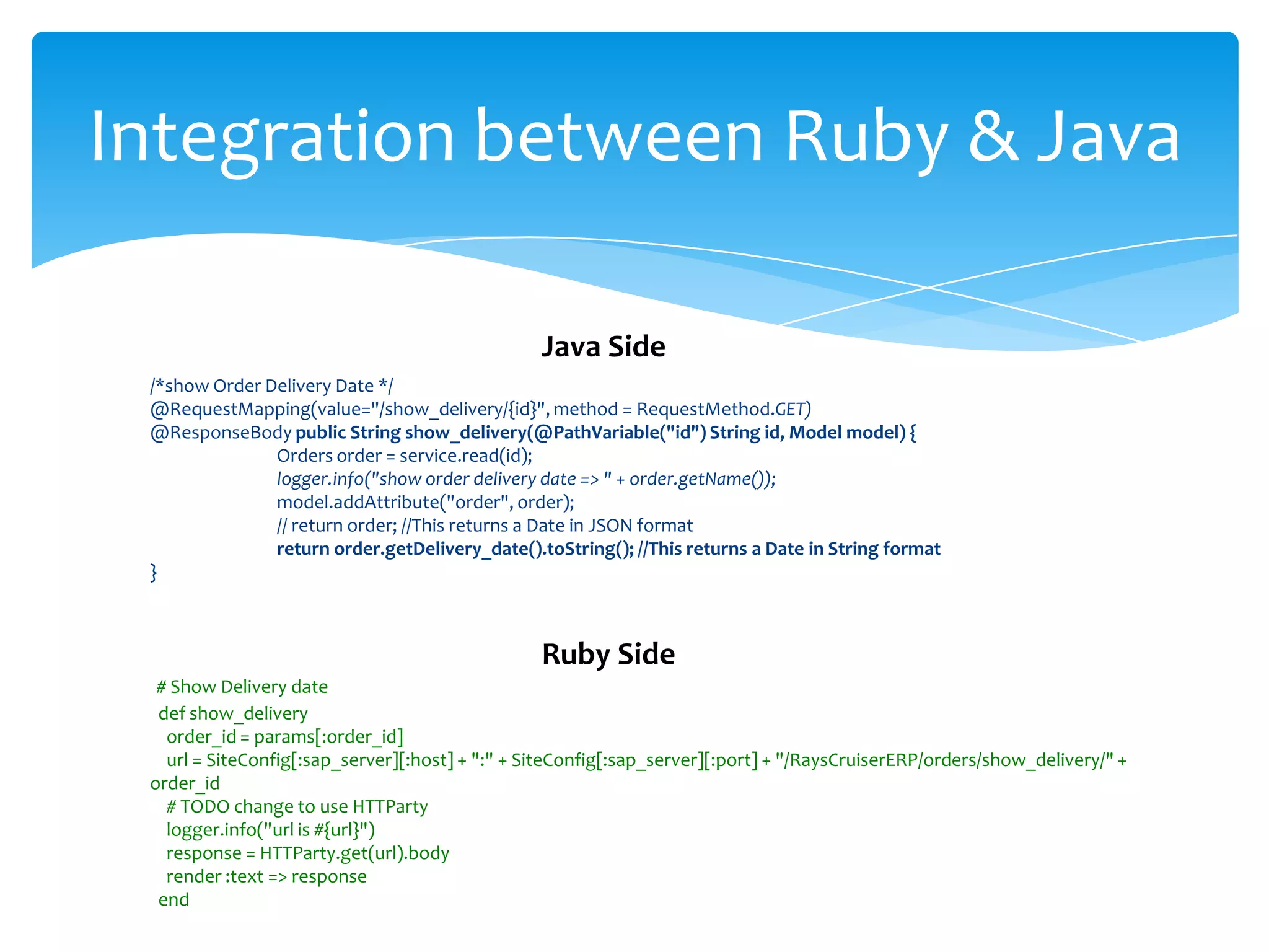 Integration between Ruby & Java

                                                 Java Side
 /*show Order Delivery Date */
 @RequestMapping(value="/show_delivery/{id}", method = RequestMethod.GET)
 @ResponseBody public String show_delivery(@PathVariable("id") String id, Model model) {
               Orders order = service.read(id);
               logger.info("show order delivery date => " + order.getName());
               model.addAttribute("order", order);
               // return order; //This returns a Date in JSON format
               return order.getDelivery_date().toString(); //This returns a Date in String format
 }



                                                 Ruby Side
  # Show Delivery date
  def show_delivery
   order_id = params[:order_id]
   url = SiteConfig[:sap_server][:host] + ":" + SiteConfig[:sap_server][:port] + "/RaysCruiserERP/orders/show_delivery/" +
 order_id
   # TODO change to use HTTParty
   logger.info("url is #{url}")
   response = HTTParty.get(url).body
   render :text => response
  end
 