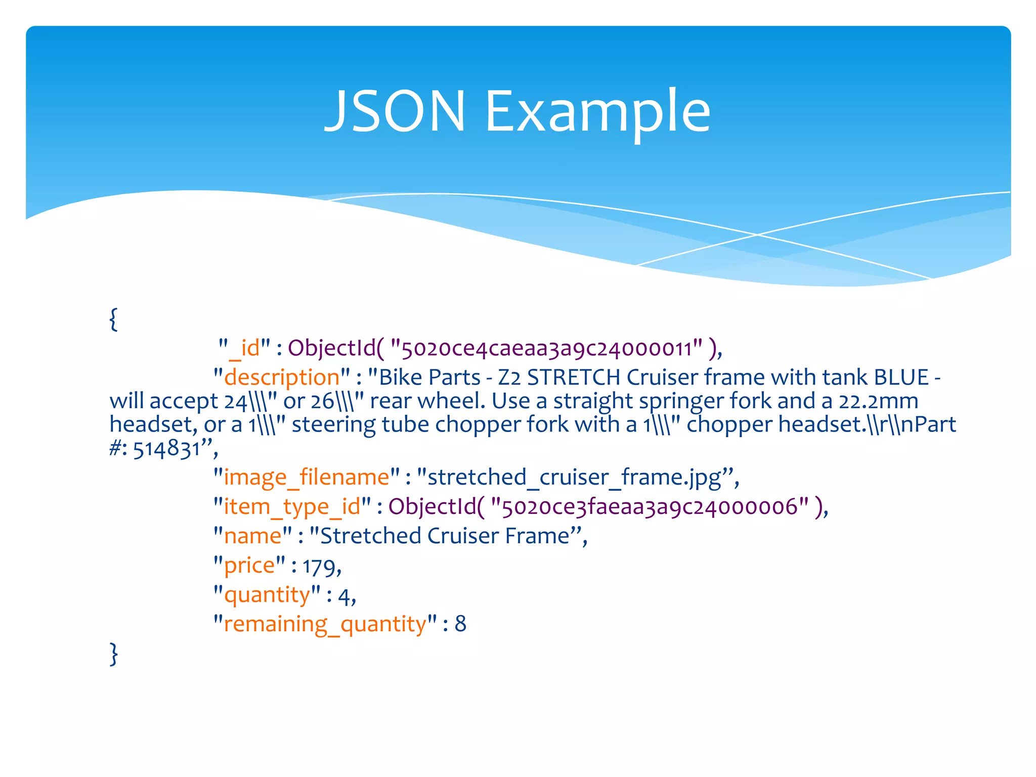 JSON Example


{
           "_id" : ObjectId( "5020ce4caeaa3a9c24000011" ),
          "description" : "Bike Parts - Z2 STRETCH Cruiser frame with tank BLUE -
will accept 24" or 26" rear wheel. Use a straight springer fork and a 22.2mm
headset, or a 1" steering tube chopper fork with a 1" chopper headset.rnPart
#: 514831”,
          "image_filename" : "stretched_cruiser_frame.jpg”,
          "item_type_id" : ObjectId( "5020ce3faeaa3a9c24000006" ),
          "name" : "Stretched Cruiser Frame”,
          "price" : 179,
          "quantity" : 4,
          "remaining_quantity" : 8
}
 