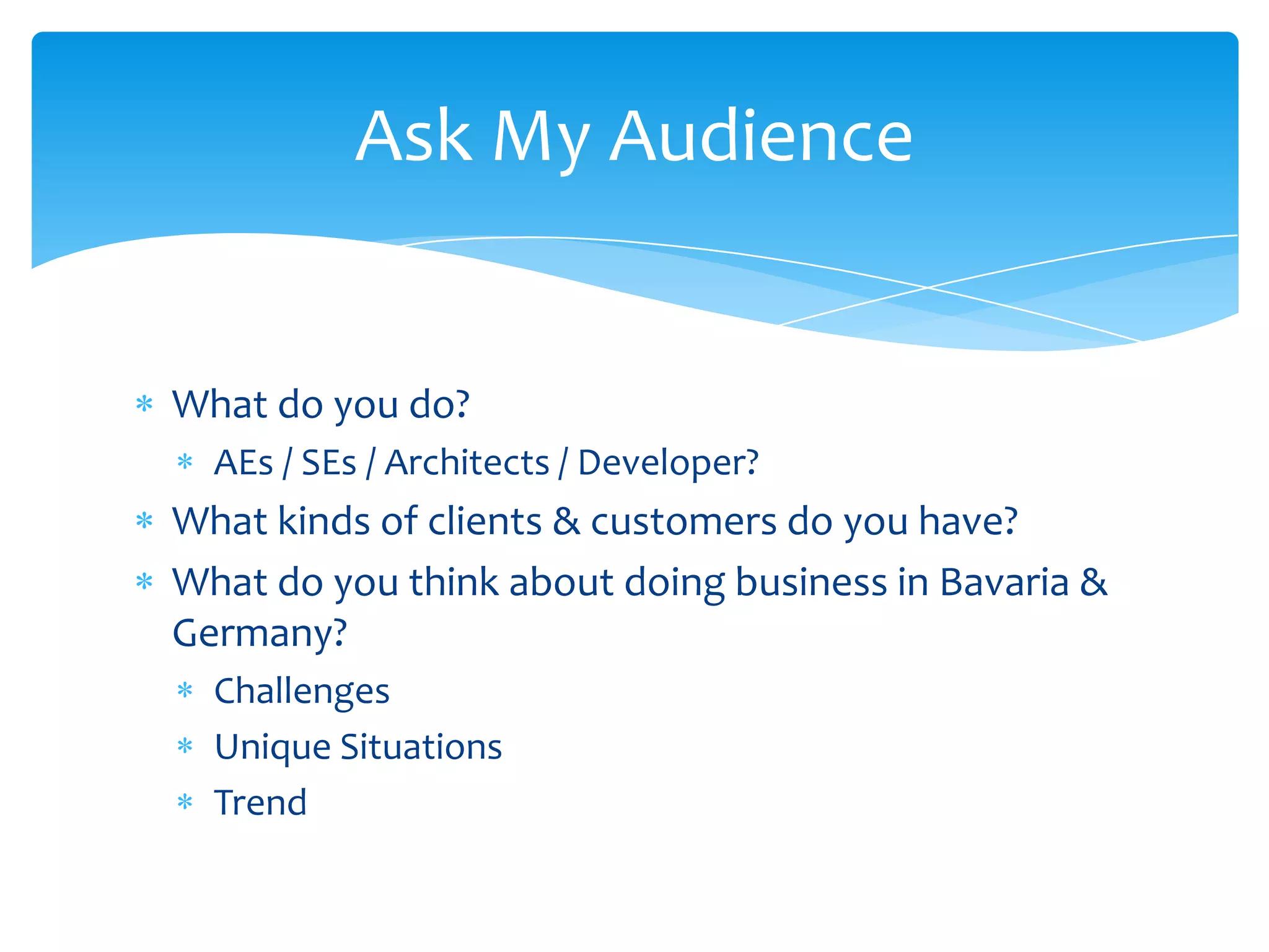 Ask My Audience


What do you do?
  AEs / SEs / Architects / Developer?
What kinds of clients & customers do you have?
What do you think about doing business in Bavaria &
Germany?
  Challenges
  Unique Situations
  Trend
 