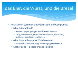 das Bier, die Wurst, und die Brezel


  What are in common between Food and Computing?
    What is Good food?
      Ask ten people, you get ten different answers.
      Tasty, Wholesome, Looks and Smells nice, Nutritious,
      facilitates good conversation, …
    What is Good Enterprise IT architecture?
      Purposeful, efficient, easy to manage, positive ROI, …
    A lot of good IT people are also Foodies!
 