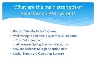 What are the main strength of
  Salesforce CRM system?


Robust Data Model & Processes
Well managed and timely system & API updates
  Trust.Salesforce.com
  API releases (Spring, Summer, Winter, …)
SaaS model leads to High Adoption Rate
Capital Expense -> Operating Expense
 