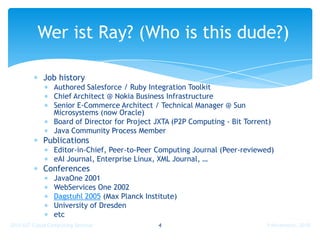 Wer ist Ray? (Who is this dude?)

            Job history
                Authored Salesforce / Ruby Integration Toolkit
                Chief Architect @ Nokia Business Infrastructure
                Senior E-Commerce Architect / Technical Manager @ Sun
                Microsystems (now Oracle)
                Board of Director for Project JXTA (P2P Computing - Bit Torrent)
                Java Community Process Member
            Publications
                Editor-in-Chief, Peer-to-Peer Computing Journal (Peer-reviewed)
                eAI Journal, Enterprise Linux, XML Journal, …
            Conferences
                JavaOne 2001
                WebServices One 2002
                Dagstuhl 2005 (Max Planck Institute)
                University of Dresden
                etc
2010 IUT Cloud Computing Seminar              4                               9 Novembre, 2010
 
