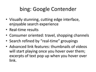 bing: Google ContenderVisually stunning, cutting edge interface, enjoyable search experienceReal-time resultsConsumer oriented: travel, shopping channelsSearch refined by “real-time” groupingsAdvanced link features: thumbnails of videos will start playing once you hover over them; excerpts of text pop up when you hover over link.