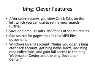 bing: Clever FeaturesAfter search query, you view Quick Tabs on the left which you can use to refine your search further. Save and email results. RSS feeds of search resultsCan search for pages that link to MP3 files,  documentsWindows Live ID account: “helps you open a bing cashback account, get bing news alerts, add bing map collections, and gain full access to the bing Webmaster Center and the bing Developer Center.”